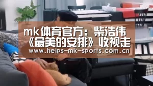 mk体育官方:柴浩伟《最美的安排》收视走高 韩泽不惧年龄差追女神(图4) mk体育